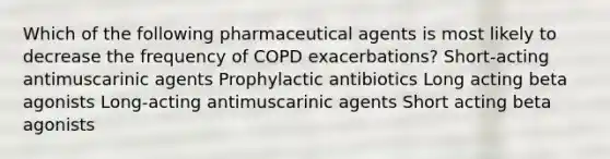 Which of the following pharmaceutical agents is most likely to decrease the frequency of COPD exacerbations? Short-acting antimuscarinic agents Prophylactic antibiotics Long acting beta agonists Long-acting antimuscarinic agents Short acting beta agonists