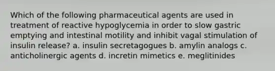 Which of the following pharmaceutical agents are used in treatment of reactive hypoglycemia in order to slow gastric emptying and intestinal motility and inhibit vagal stimulation of insulin release? a. insulin secretagogues b. amylin analogs c. anticholinergic agents d. incretin mimetics e. meglitinides