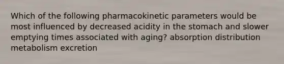 Which of the following pharmacokinetic parameters would be most influenced by decreased acidity in the stomach and slower emptying times associated with aging? absorption distribution metabolism excretion