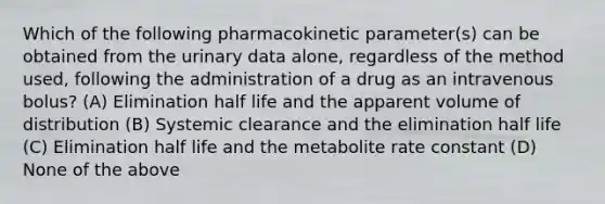 Which of the following pharmacokinetic parameter(s) can be obtained from the urinary data alone, regardless of the method used, following the administration of a drug as an intravenous bolus? (A) Elimination half life and the apparent volume of distribution (B) Systemic clearance and the elimination half life (C) Elimination half life and the metabolite rate constant (D) None of the above