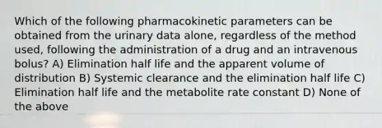 Which of the following pharmacokinetic parameters can be obtained from the urinary data alone, regardless of the method used, following the administration of a drug and an intravenous bolus? A) Elimination half life and the apparent volume of distribution B) Systemic clearance and the elimination half life C) Elimination half life and the metabolite rate constant D) None of the above