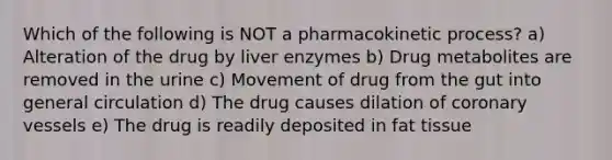 Which of the following is NOT a pharmacokinetic process? a) Alteration of the drug by liver enzymes b) Drug metabolites are removed in the urine c) Movement of drug from the gut into general circulation d) The drug causes dilation of coronary vessels e) The drug is readily deposited in fat tissue