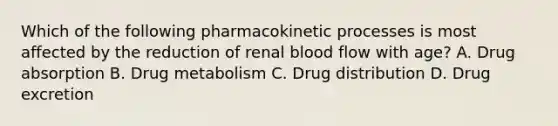 Which of the following pharmacokinetic processes is most affected by the reduction of renal blood flow with age? A. Drug absorption B. Drug metabolism C. Drug distribution D. Drug excretion