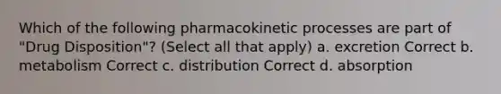 Which of the following pharmacokinetic processes are part of "Drug Disposition"? (Select all that apply) a. excretion Correct b. metabolism Correct c. distribution Correct d. absorption