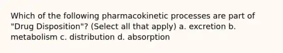 Which of the following pharmacokinetic processes are part of "Drug Disposition"? (Select all that apply) a. excretion b. metabolism c. distribution d. absorption