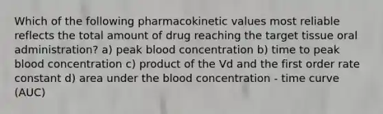 Which of the following pharmacokinetic values most reliable reflects the total amount of drug reaching the target tissue oral administration? a) peak blood concentration b) time to peak blood concentration c) product of the Vd and the first order rate constant d) area under the blood concentration - time curve (AUC)