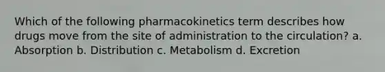 Which of the following pharmacokinetics term describes how drugs move from the site of administration to the circulation? a. Absorption b. Distribution c. Metabolism d. Excretion