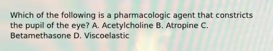 Which of the following is a pharmacologic agent that constricts the pupil of the eye? A. Acetylcholine B. Atropine C. Betamethasone D. Viscoelastic