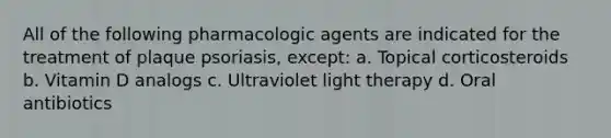 All of the following pharmacologic agents are indicated for the treatment of plaque psoriasis, except: a. Topical corticosteroids b. Vitamin D analogs c. Ultraviolet light therapy d. Oral antibiotics