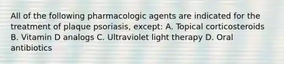 All of the following pharmacologic agents are indicated for the treatment of plaque psoriasis, except: A. Topical corticosteroids B. Vitamin D analogs C. Ultraviolet light therapy D. Oral antibiotics