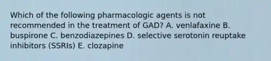 Which of the following pharmacologic agents is not recommended in the treatment of GAD? A. venlafaxine B. buspirone C. benzodiazepines D. selective serotonin reuptake inhibitors (SSRIs) E. clozapine