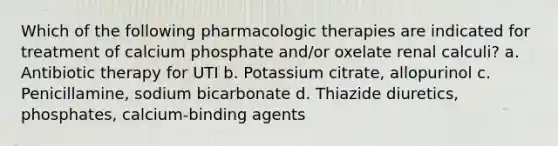 Which of the following pharmacologic therapies are indicated for treatment of calcium phosphate and/or oxelate renal calculi? a. Antibiotic therapy for UTI b. Potassium citrate, allopurinol c. Penicillamine, sodium bicarbonate d. Thiazide diuretics, phosphates, calcium-binding agents