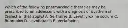 Which of the following pharmacologic therapies may be prescribed to an adolescent with a diagnosis of dysthymia? (Select all that apply.) A. Sertraline B. Levothyroxine sodium C. Bupropion D. Levofloxacin E. Venlafaxine