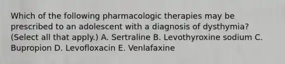 Which of the following pharmacologic therapies may be prescribed to an adolescent with a diagnosis of dysthymia? (Select all that apply.) A. Sertraline B. Levothyroxine sodium C. Bupropion D. Levofloxacin E. Venlafaxine