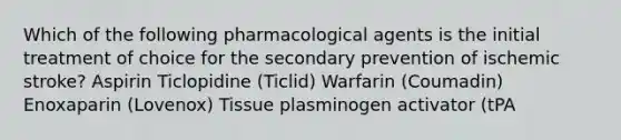 Which of the following pharmacological agents is the initial treatment of choice for the secondary prevention of ischemic stroke? Aspirin Ticlopidine (Ticlid) Warfarin (Coumadin) Enoxaparin (Lovenox) Tissue plasminogen activator (tPA