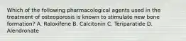 Which of the following pharmacological agents used in the treatment of osteoporosis is known to stimulate new bone formation? A. Raloxifene B. Calcitonin C. Teriparatide D. Alendronate