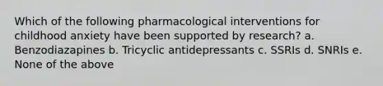 Which of the following pharmacological interventions for childhood anxiety have been supported by research? a. Benzodiazapines b. Tricyclic antidepressants c. SSRIs d. SNRIs e. None of the above