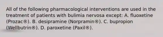 All of the following pharmacological interventions are used in the treatment of patients with bulimia nervosa except: A. fluoxetine (Prozac®). B. desipramine (Norpramin®). C. bupropion (Wellbutrin®). D. paroxetine (Paxil®).