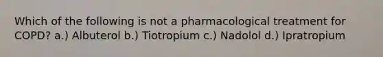 Which of the following is not a pharmacological treatment for COPD? a.) Albuterol b.) Tiotropium c.) Nadolol d.) Ipratropium