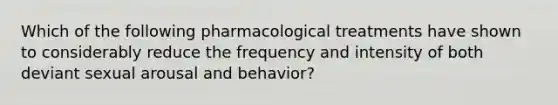 Which of the following pharmacological treatments have shown to considerably reduce the frequency and intensity of both deviant sexual arousal and behavior?