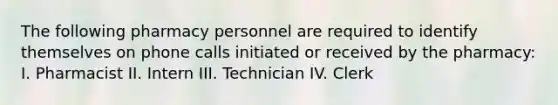 The following pharmacy personnel are required to identify themselves on phone calls initiated or received by the pharmacy: I. Pharmacist II. Intern III. Technician IV. Clerk