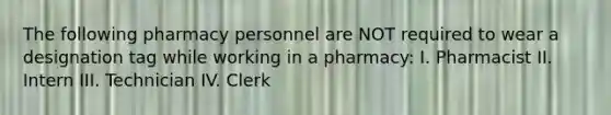 The following pharmacy personnel are NOT required to wear a designation tag while working in a pharmacy: I. Pharmacist II. Intern III. Technician IV. Clerk