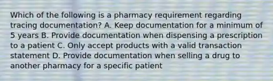 Which of the following is a pharmacy requirement regarding tracing documentation? A. Keep documentation for a minimum of 5 years B. Provide documentation when dispensing a prescription to a patient C. Only accept products with a valid transaction statement D. Provide documentation when selling a drug to another pharmacy for a specific patient