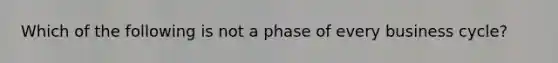 Which of the following is not a phase of every business cycle?