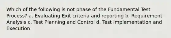 Which of the following is not phase of the Fundamental Test Process? a. Evaluating Exit criteria and reporting b. Requirement Analysis c. Test Planning and Control d. Test implementation and Execution