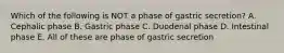 Which of the following is NOT a phase of gastric secretion? A. Cephalic phase B. Gastric phase C. Duodenal phase D. Intestinal phase E. All of these are phase of gastric secretion