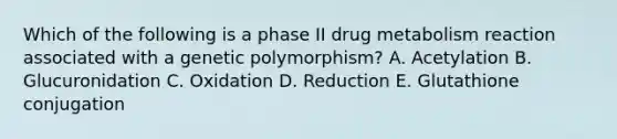 Which of the following is a phase II drug metabolism reaction associated with a genetic polymorphism? A. Acetylation B. Glucuronidation C. Oxidation D. Reduction E. Glutathione conjugation