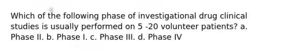 Which of the following phase of investigational drug clinical studies is usually performed on 5 -20 volunteer patients? a. Phase II. b. Phase I. c. Phase III. d. Phase IV