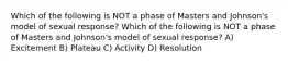 Which of the following is NOT a phase of Masters and Johnson's model of sexual response? Which of the following is NOT a phase of Masters and Johnson's model of sexual response? A) Excitement B) Plateau C) Activity D) Resolution