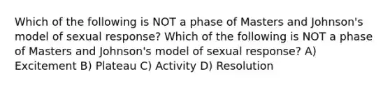 Which of the following is NOT a phase of Masters and Johnson's model of sexual response? Which of the following is NOT a phase of Masters and Johnson's model of sexual response? A) Excitement B) Plateau C) Activity D) Resolution