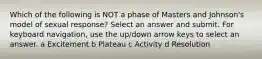 Which of the following is NOT a phase of Masters and Johnson's model of sexual response? Select an answer and submit. For keyboard navigation, use the up/down arrow keys to select an answer. a Excitement b Plateau c Activity d Resolution