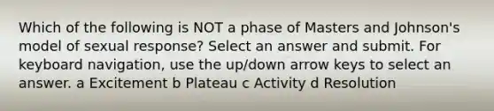 Which of the following is NOT a phase of Masters and Johnson's model of sexual response? Select an answer and submit. For keyboard navigation, use the up/down arrow keys to select an answer. a Excitement b Plateau c Activity d Resolution