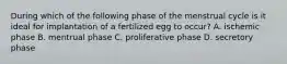 During which of the following phase of the menstrual cycle is it ideal for implantation of a fertilized egg to occur? A. ischemic phase B. mentrual phase C. proliferative phase D. secretory phase