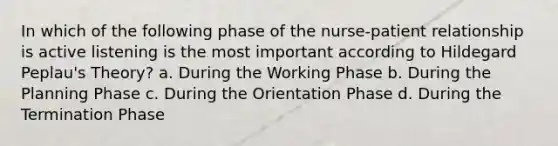 In which of the following phase of the nurse-patient relationship is active listening is the most important according to Hildegard Peplau's Theory? a. During the Working Phase b. During the Planning Phase c. During the Orientation Phase d. During the Termination Phase