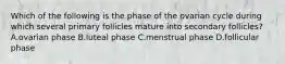 Which of the following is the phase of the ovarian cycle during which several primary follicles mature into secondary follicles? A.ovarian phase B.luteal phase C.menstrual phase D.follicular phase