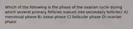 Which of the following is the phase of the ovarian cycle during which several primary follicles mature into secondary follicles? A) menstrual phase B) luteal phase C) follicular phase D) ovarian phase