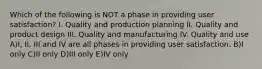 Which of the following is NOT a phase in providing user satisfaction? I. Quality and production planning II. Quality and product design III. Quality and manufacturing IV. Quality and use A)I, II, III and IV are all phases in providing user satisfaction. B)I only C)II only D)III only E)IV only