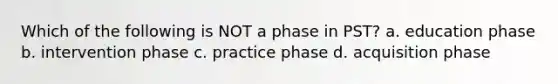 Which of the following is NOT a phase in PST? a. education phase b. intervention phase c. practice phase d. acquisition phase