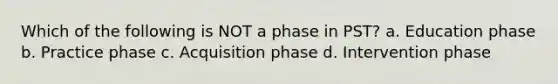 Which of the following is NOT a phase in PST? a. Education phase b. Practice phase c. Acquisition phase d. Intervention phase