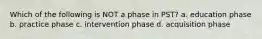 Which of the following is NOT a phase in PST? a. education phase b. practice phase c. intervention phase d. acquisition phase