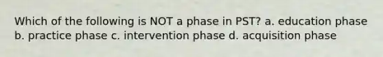 Which of the following is NOT a phase in PST? a. education phase b. practice phase c. intervention phase d. acquisition phase