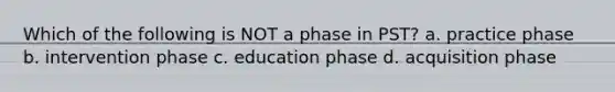 Which of the following is NOT a phase in PST? a. practice phase b. intervention phase c. education phase d. acquisition phase