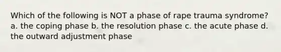 Which of the following is NOT a phase of rape trauma syndrome? a. the coping phase b. the resolution phase c. the acute phase d. the outward adjustment phase