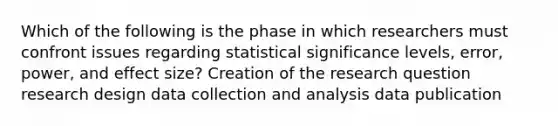 Which of the following is the phase in which researchers must confront issues regarding statistical significance levels, error, power, and effect size? Creation of the research question research design data collection and analysis data publication