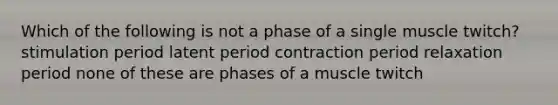 Which of the following is not a phase of a single muscle twitch? stimulation period latent period contraction period relaxation period none of these are phases of a muscle twitch