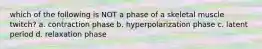 which of the following is NOT a phase of a skeletal muscle twitch? a. contraction phase b. hyperpolarization phase c. latent period d. relaxation phase